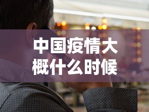 中国疫情大概什么时候能结束(中国疫情什么时候彻底结束) 中国疫情大概什么时候能结束(中国疫情什么时候彻底结束)
