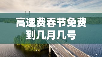 高速费春节免费到几月几号 高速费春节免费到几月几号
