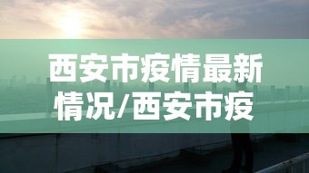 西安市疫情最新情况/西安市疫情情况?