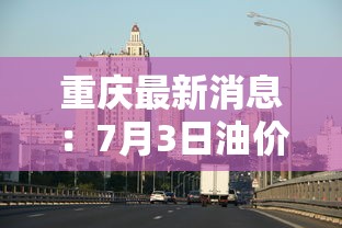 重庆最新消息：7月3日油价将大跌重庆最新消息
