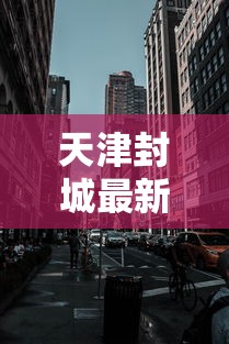 天津封城最新消息2022:天津封城了吗最新 天津封城最新消息2022:天津封城了吗最新