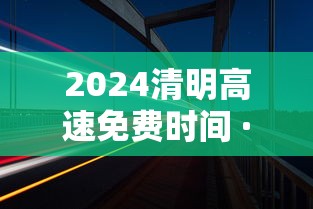 2024清明高速免费时间 · 21年清明高速免费几天