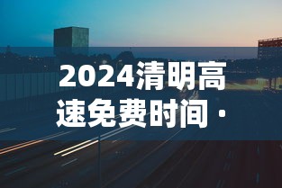 2024清明高速免费时间 · 21年清明高速免费几天 2024清明高速免费时间 · 21年清明高速免费几天