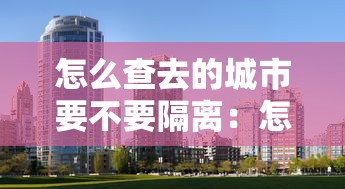 怎么查去的城市要不要隔离:怎么查询去的地方需不需要隔离 怎么查去的城市要不要隔离:怎么查询去的地方需不需要隔离
