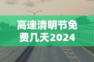 高速清明节免费几天2024：高速清明节免费多少天