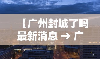 【广州封城了吗最新消息 → 广州封城了吗最新消息查询】 【广州封城了吗最新消息 → 广州封城了吗最新消息查询】