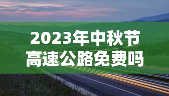 2023年中秋节高速公路免费吗?：二零二一年中秋节高速免不免费