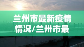 兰州市最新疫情情况/兰卅市最新疫情 兰州市最新疫情情况/兰卅市最新疫情
