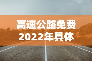高速公路免费2022年具体时间:高速公路收费免费时间2021 高速公路免费2022年具体时间:高速公路收费免费时间2021
