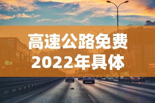 高速公路免费2022年具体时间:高速公路收费免费时间2021 高速公路免费2022年具体时间:高速公路收费免费时间2021