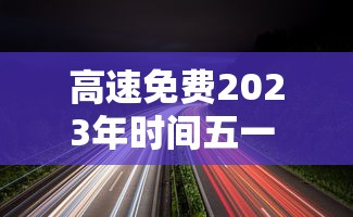 高速免费2023年时间五一 · 高速免费时间2021年五一