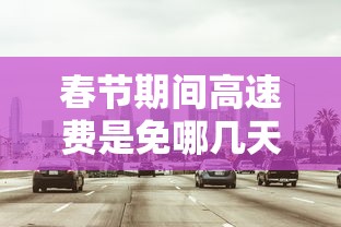 春节期间高速费是免哪几天2024 春节期间高速费是免哪几天2024
