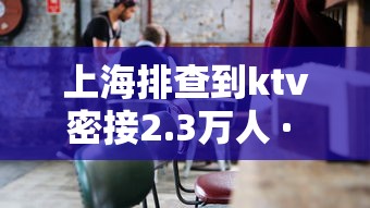 上海排查到ktv密接2.3万人 · 上海排查密切接触者