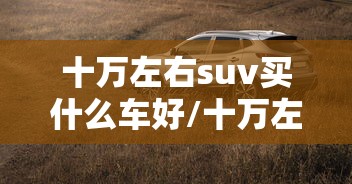 十万左右suv买什么车好/十万左右suv买什么车好油车 十万左右suv买什么车好/十万左右suv买什么车好油车