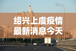 绍兴上虞疫情最新消息今天:绍兴上虞新冠病毒最新情况 绍兴上虞疫情最新消息今天:绍兴上虞新冠病毒最新情况