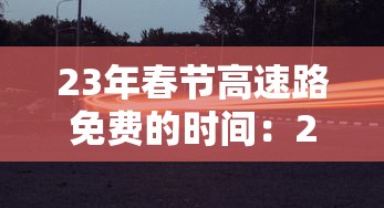 23年春节高速路免费的时间:21年春节高速公路免费时间设定 23年春节高速路免费的时间:21年春节高速公路免费时间设定