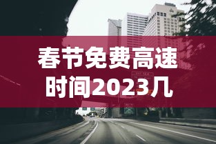 春节免费高速时间2023几天/春节免高速费的时间2021 春节免费高速时间2023几天/春节免高速费的时间2021