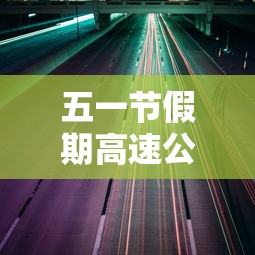 五一节假期高速公路免费吗:五一节假日高速是否免费 五一节假期高速公路免费吗:五一节假日高速是否免费