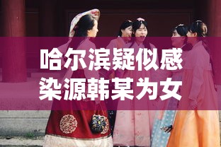 哈尔滨疑似感染源韩某为女性:哈尔滨韩某最新消息 哈尔滨疑似感染源韩某为女性:哈尔滨韩某最新消息