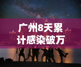 广州8天累计感染破万 · 广州6成感染 广州8天累计感染破万 · 广州6成感染