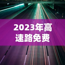 2023年高速路免费通行:2022年高速免费通行 2023年高速路免费通行:2022年高速免费通行