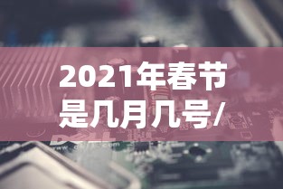 2021年春节是几月几号/2021年春节是几月几号星期几,怎么计算出 2021年春节是几月几号/2021年春节是几月几号星期几,怎么计算出
