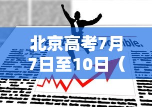 北京高考7月7日至10日（北京高考那天是几月几日）