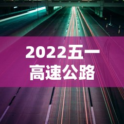 2022五一高速公路免费通行时间/2021五一高速路免费几天 2022五一高速公路免费通行时间/2021五一高速路免费几天