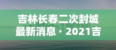 吉林长春二次封城最新消息 · 2021吉林长春封城最新消息 吉林长春二次封城最新消息 · 2021吉林长春封城最新消息