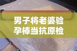 男子将老婆验孕棒当抗原检测发群里 男子将老婆验孕棒当抗原检测发群里