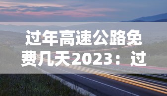 过年高速公路免费几天2023:过年高速公路免费几天? 过年高速公路免费几天2023:过年高速公路免费几天?