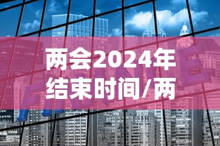 两会2024年结束时间/两会2024年结束时间是多少 两会2024年结束时间/两会2024年结束时间是多少