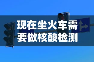 现在坐火车需要做核酸检测吗 现在坐火车需要做核酸检测吗