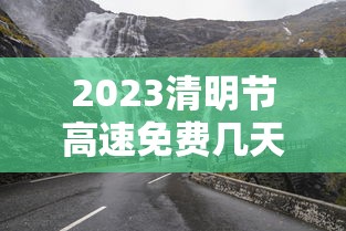 2023清明节高速免费几天:2121年清明节高速免费 2023清明节高速免费几天:2121年清明节高速免费