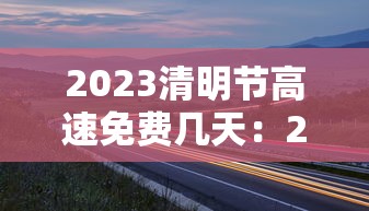 2023清明节高速免费几天:2121年清明节高速免费 2023清明节高速免费几天:2121年清明节高速免费