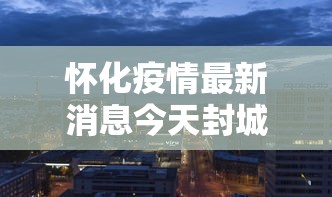 怀化疫情最新消息今天封城了/怀化疫情最新动态 怀化疫情最新消息今天封城了/怀化疫情最新动态
