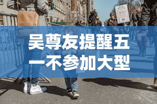 吴尊友提醒五一不参加大型聚集聚会(吴尊友回应十一出游是否安全) 吴尊友提醒五一不参加大型聚集聚会(吴尊友回应十一出游是否安全)