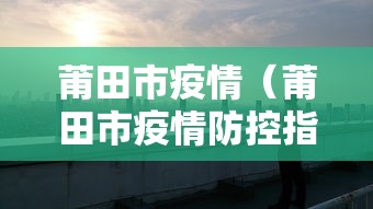 莆田市疫情(莆田市疫情防控指挥部 成员) 莆田市疫情(莆田市疫情防控指挥部 成员)