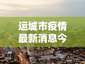运城市疫情最新消息今天（运城地区疫情最新动态）