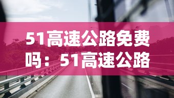 51高速公路免费吗:51高速公路免费吗2021 51高速公路免费吗:51高速公路免费吗2021