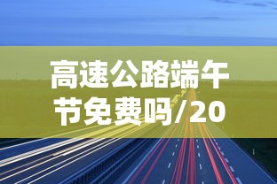 高速公路端午节免费吗/2026年高速公路端午节免费吗 高速公路端午节免费吗/2026年高速公路端午节免费吗