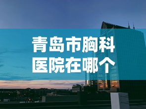 青岛市胸科医院在哪个区/山东省青岛市胸科医院位置在哪里 青岛市胸科医院在哪个区/山东省青岛市胸科医院位置在哪里