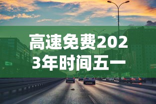 高速免费2023年时间五一 高速免费2023年时间五一