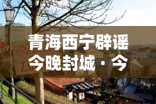 青海西宁辟谣今晚封城 · 今天西宁封城 青海西宁辟谣今晚封城 · 今天西宁封城