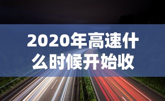 2020年高速什么时候开始收费:2020年的高速路费什么时候开始收费 2020年高速什么时候开始收费:2020年的高速路费什么时候开始收费