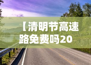 【清明节高速路免费吗2024 → 2021年清明节高速免费么?】 【清明节高速路免费吗2024 → 2021年清明节高速免费么?】