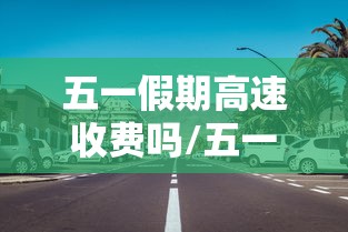 五一假期高速收费吗/五一假期高速收费么 五一假期高速收费吗/五一假期高速收费么
