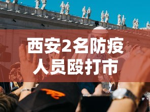 西安2名防疫人员殴打市民被拘7日:西安打人结果 西安2名防疫人员殴打市民被拘7日:西安打人结果