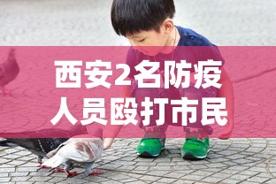 西安2名防疫人员殴打市民被拘7日:西安打人结果 西安2名防疫人员殴打市民被拘7日:西安打人结果