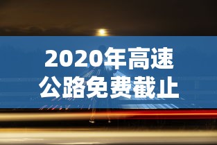2020年高速公路免费截止时间:2020年高速免费到什么时候结束最新消息 2020年高速公路免费截止时间:2020年高速免费到什么时候结束最新消息